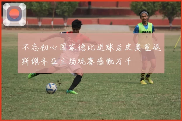 不忘初心国家德比进球后皮奥重返斯佩齐亚主场观赛感慨万千
