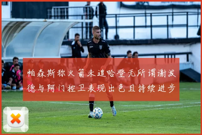 帕森斯称火箭未追哈登无所谓谢泼德与阿门控卫表现出色且持续进步