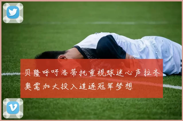 贝隆呼吁洛蒂托重视球迷心声拉齐奥需加大投入追逐冠军梦想