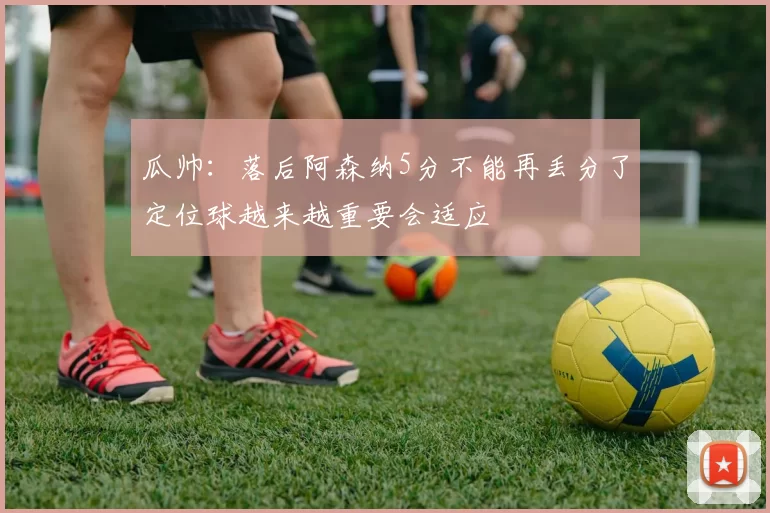瓜帅：落后阿森纳5分不能再丢分了定位球越来越重要会适应