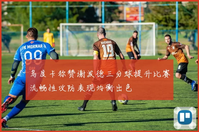 乌度卡称赞谢泼德三分球提升比赛流畅性攻防表现均衡出色
