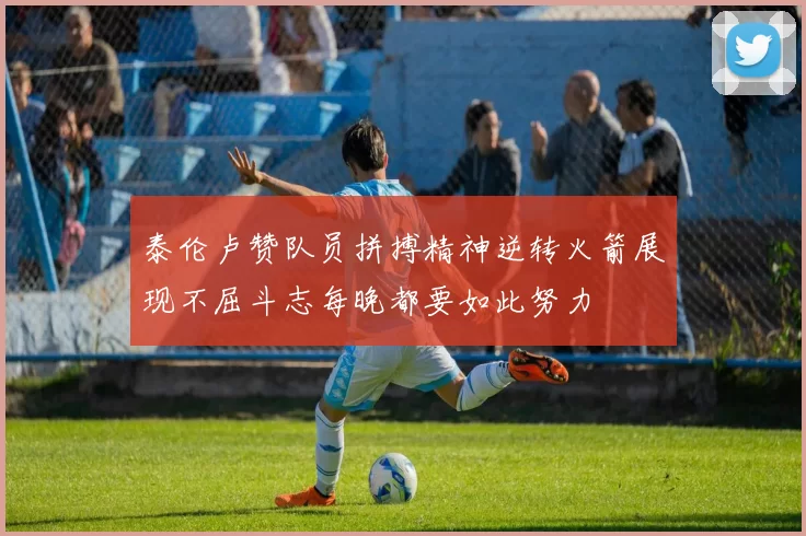 泰伦卢赞队员拼搏精神逆转火箭展现不屈斗志每晚都要如此努力