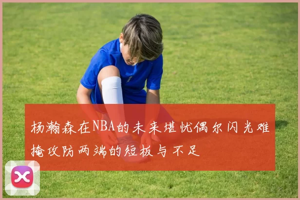 杨瀚森在NBA的未来堪忧偶尔闪光难掩攻防两端的短板与不足
