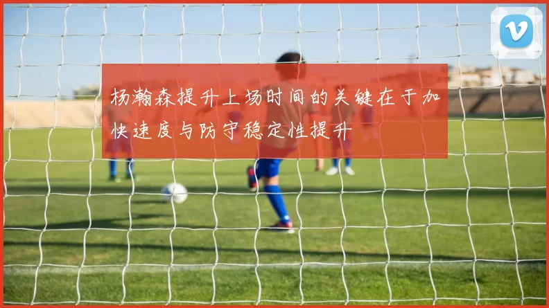 杨瀚森提升上场时间的关键在于加快速度与防守稳定性提升