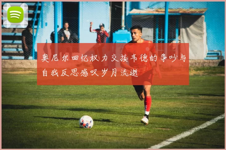 奥尼尔回忆权力交接韦德的争吵与自我反思感叹岁月流逝