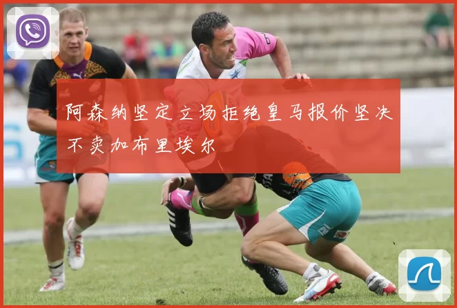 阿森纳坚定立场拒绝皇马报价坚决不卖加布里埃尔