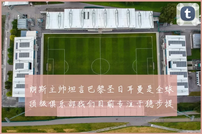 朗斯主帅坦言巴黎圣日耳曼是全球顶级俱乐部我们目前专注于稳步提升表现