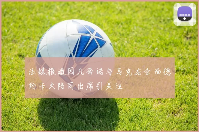 法媒报道因凡蒂诺与马克龙会面德约卡夫陪同出席引关注