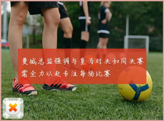曼城总监强调与皇马对决如同决赛需全力以赴专注每场比赛