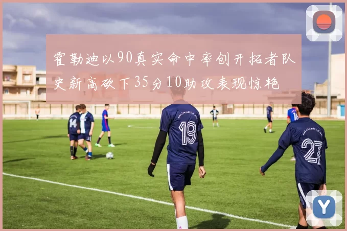 霍勒迪以90真实命中率创开拓者队史新高砍下35分10助攻表现惊艳