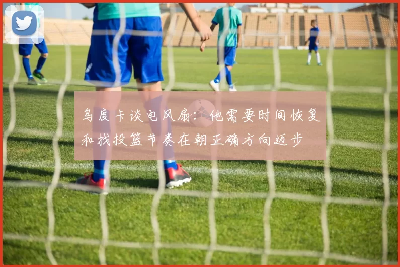 乌度卡谈电风扇：他需要时间恢复和找投篮节奏在朝正确方向迈步