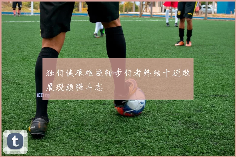 独行侠艰难逆转步行者终结十连败展现顽强斗志