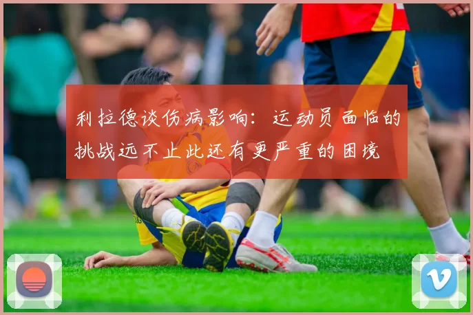 利拉德谈伤病影响：运动员面临的挑战远不止此还有更严重的困境