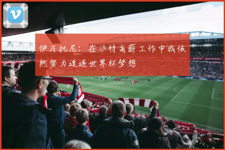 伊万托尼：在沙特高薪工作中我依然努力追逐世界杯梦想