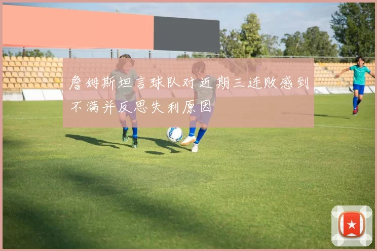 詹姆斯坦言球队对近期三连败感到不满并反思失利原因