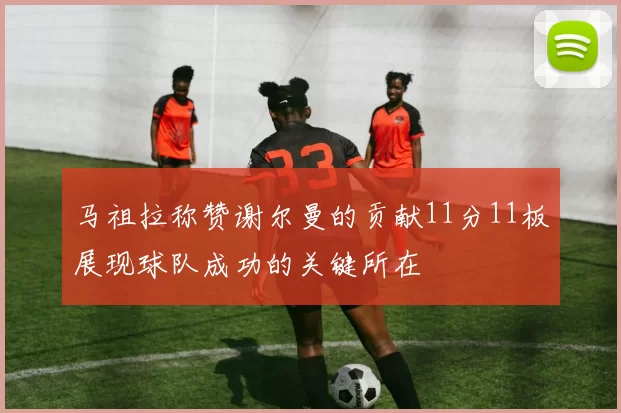 马祖拉称赞谢尔曼的贡献11分11板展现球队成功的关键所在