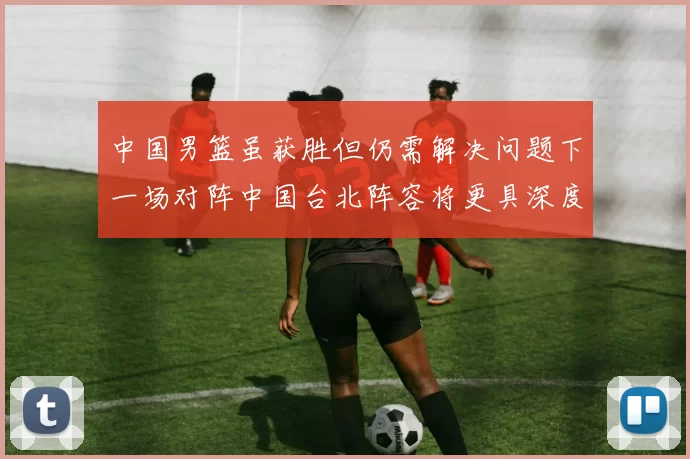 中国男篮虽获胜但仍需解决问题下一场对阵中国台北阵容将更具深度