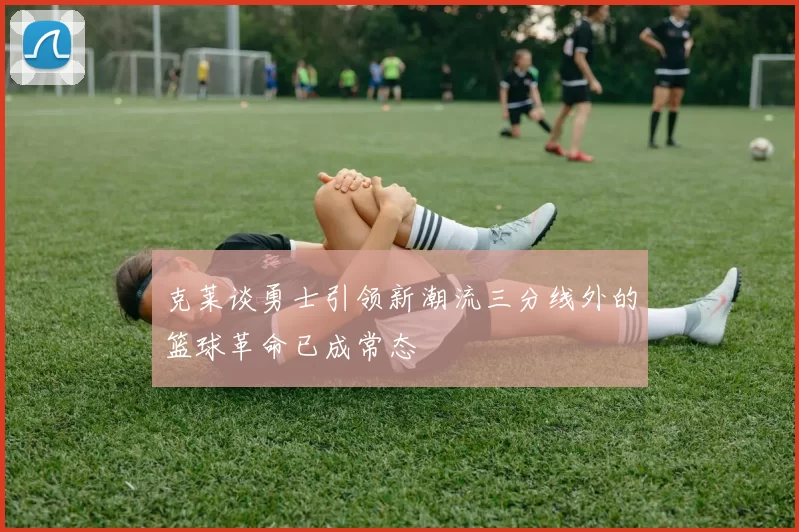 克莱谈勇士引领新潮流三分线外的篮球革命已成常态