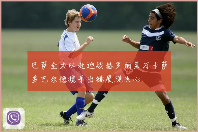 巴萨全力以赴迎战赫罗纳莱万卡萨多巴尔德携手出镜展现决心