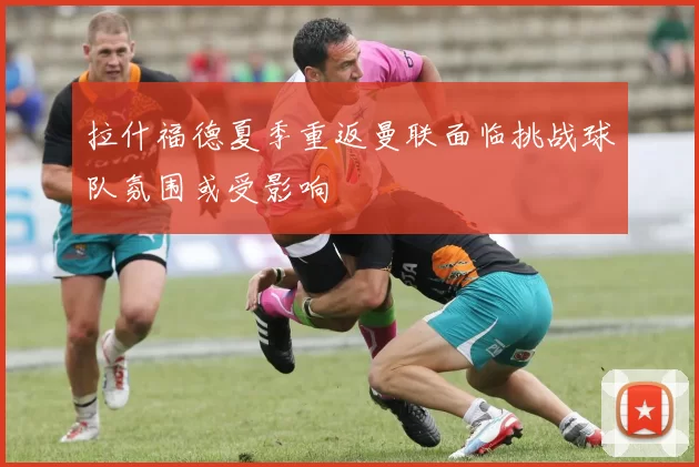 拉什福德夏季重返曼联面临挑战球队氛围或受影响