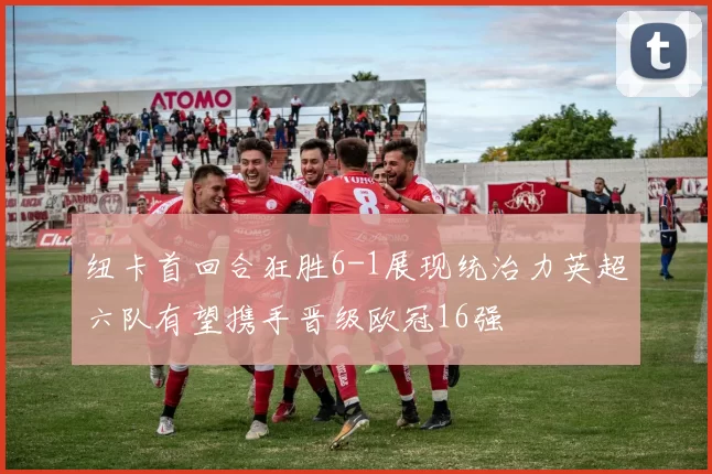 纽卡首回合狂胜6-1展现统治力英超六队有望携手晋级欧冠16强